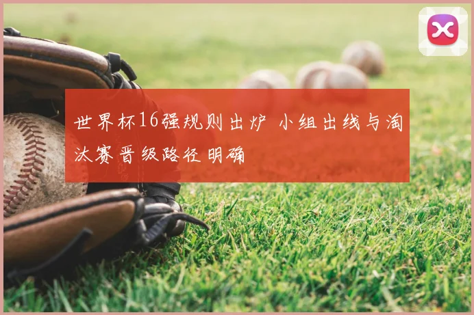 世界杯16强规则出炉 小组出线与淘汰赛晋级路径明确