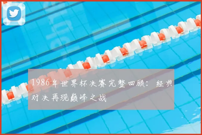 1986年世界杯决赛完整回顾:经典对决再现巅峰之战