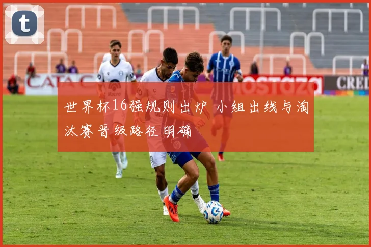 世界杯16强规则出炉 小组出线与淘汰赛晋级路径明确